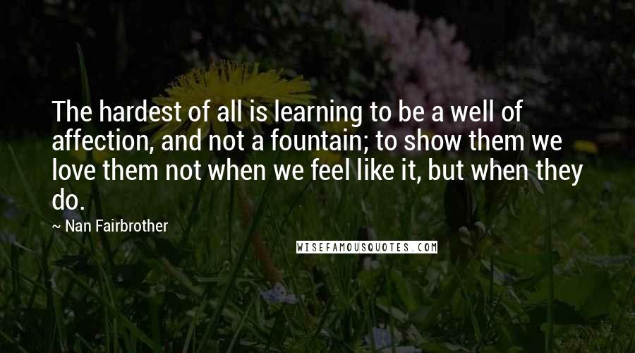 Nan Fairbrother Quotes: The hardest of all is learning to be a well of affection, and not a fountain; to show them we love them not when we feel like it, but when they do.