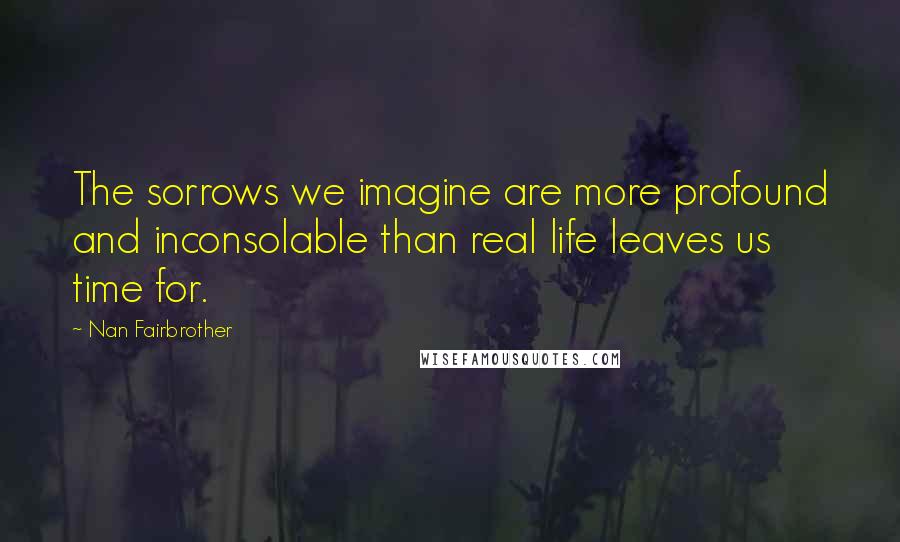Nan Fairbrother Quotes: The sorrows we imagine are more profound and inconsolable than real life leaves us time for.