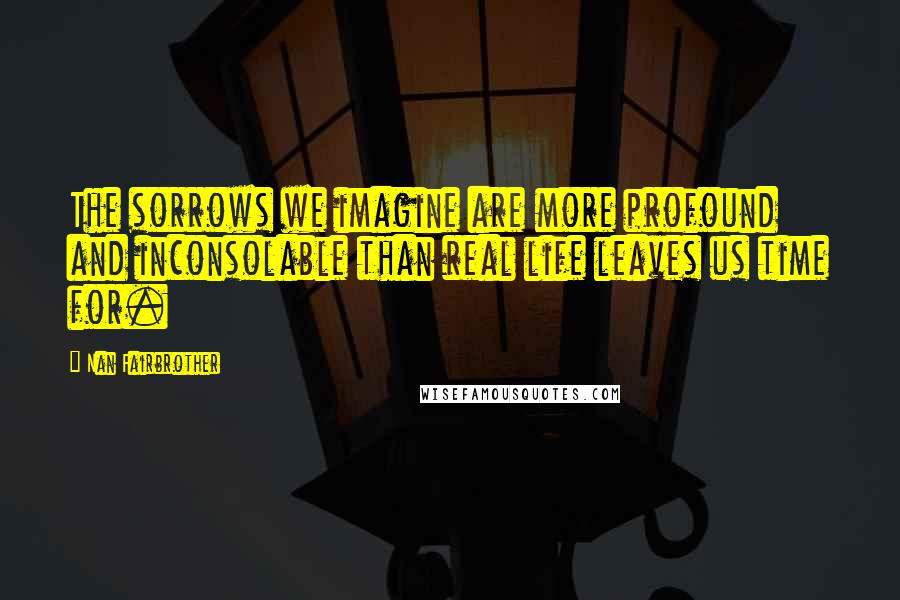 Nan Fairbrother Quotes: The sorrows we imagine are more profound and inconsolable than real life leaves us time for.