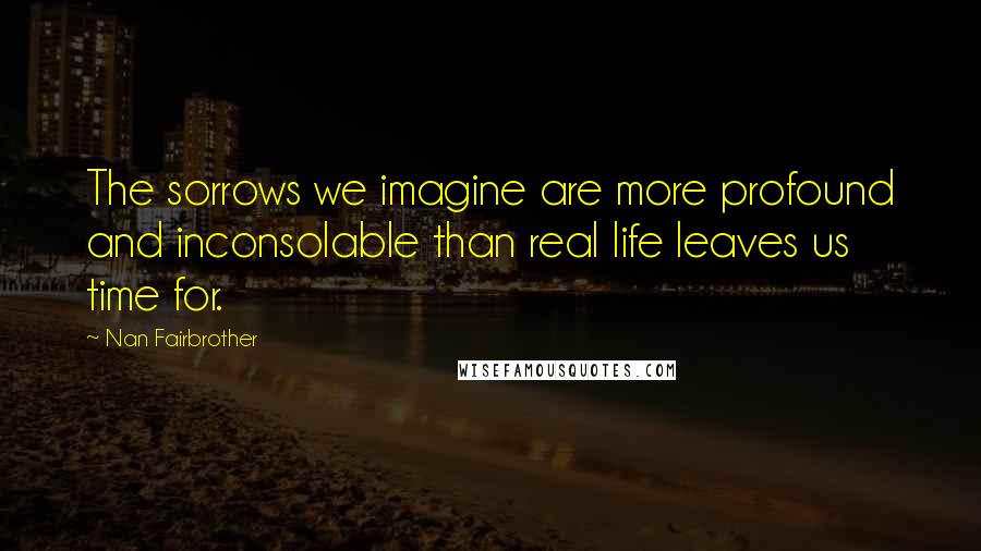 Nan Fairbrother Quotes: The sorrows we imagine are more profound and inconsolable than real life leaves us time for.