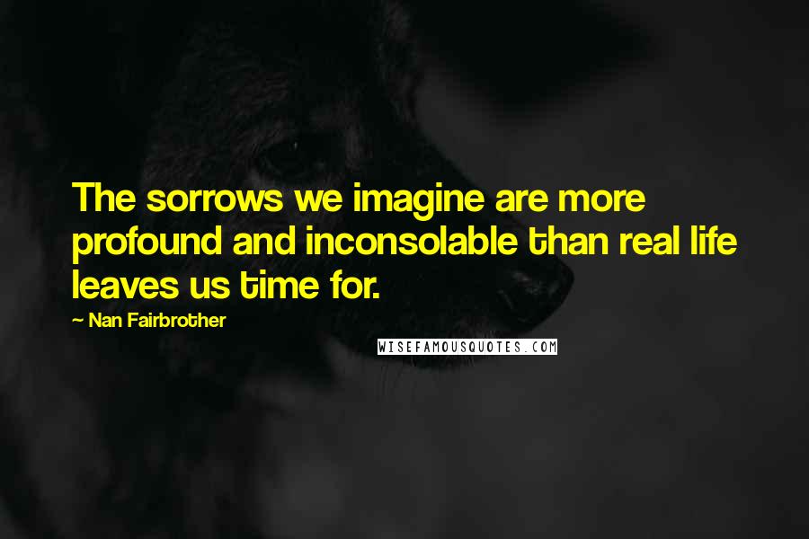 Nan Fairbrother Quotes: The sorrows we imagine are more profound and inconsolable than real life leaves us time for.