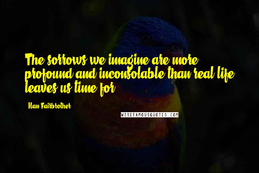 Nan Fairbrother Quotes: The sorrows we imagine are more profound and inconsolable than real life leaves us time for.