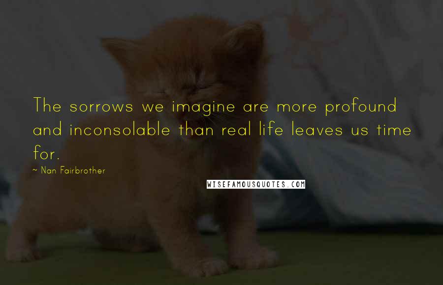 Nan Fairbrother Quotes: The sorrows we imagine are more profound and inconsolable than real life leaves us time for.