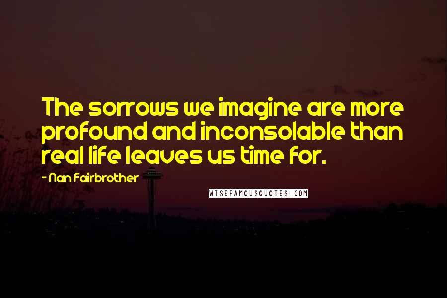 Nan Fairbrother Quotes: The sorrows we imagine are more profound and inconsolable than real life leaves us time for.