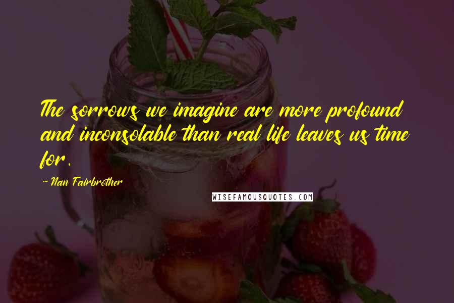 Nan Fairbrother Quotes: The sorrows we imagine are more profound and inconsolable than real life leaves us time for.