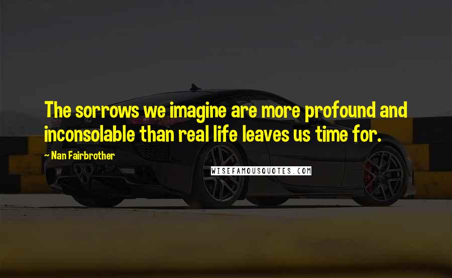 Nan Fairbrother Quotes: The sorrows we imagine are more profound and inconsolable than real life leaves us time for.
