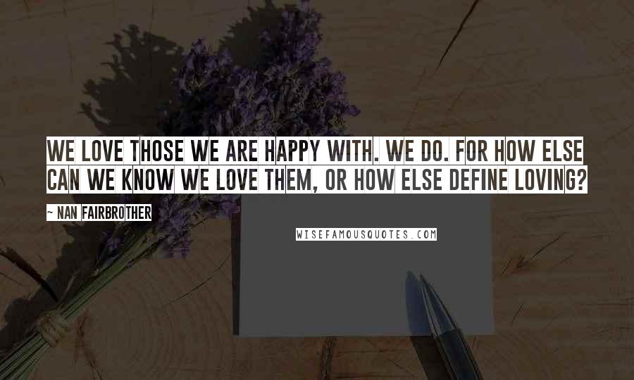 Nan Fairbrother Quotes: We love those we are happy with. We do. For how else can we know we love them, or how else define loving?