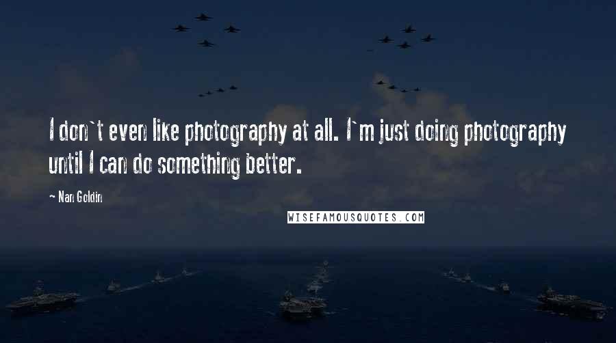 Nan Goldin Quotes: I don't even like photography at all. I'm just doing photography until I can do something better.