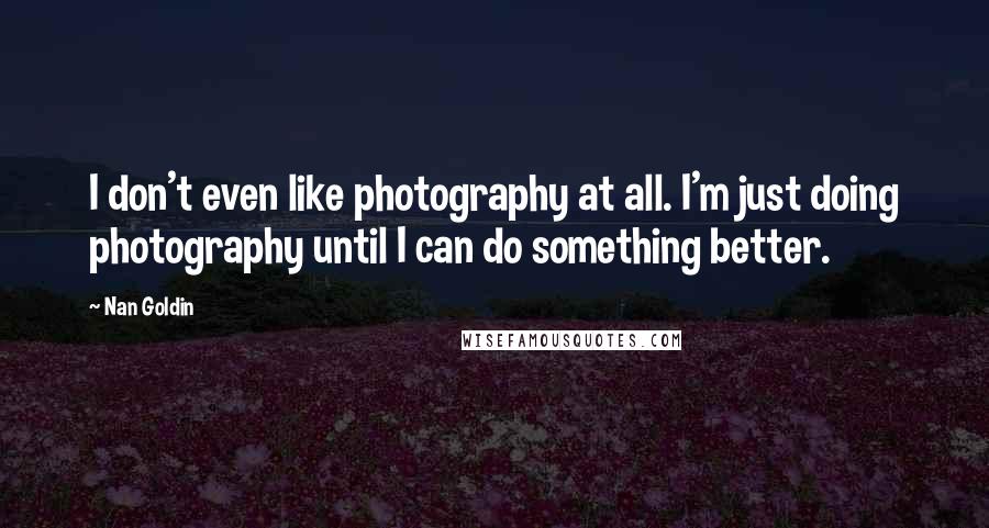 Nan Goldin Quotes: I don't even like photography at all. I'm just doing photography until I can do something better.