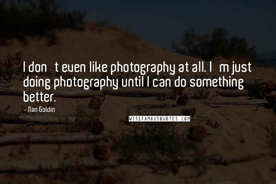Nan Goldin Quotes: I don't even like photography at all. I'm just doing photography until I can do something better.