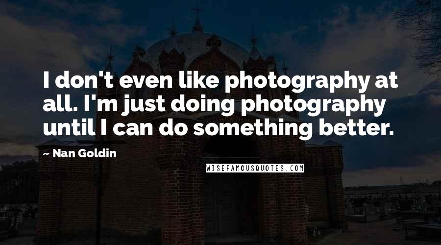 Nan Goldin Quotes: I don't even like photography at all. I'm just doing photography until I can do something better.