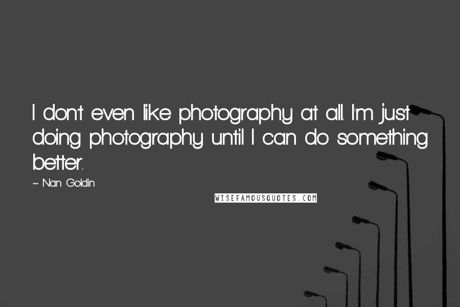 Nan Goldin Quotes: I don't even like photography at all. I'm just doing photography until I can do something better.