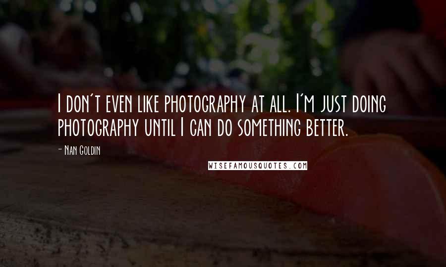 Nan Goldin Quotes: I don't even like photography at all. I'm just doing photography until I can do something better.