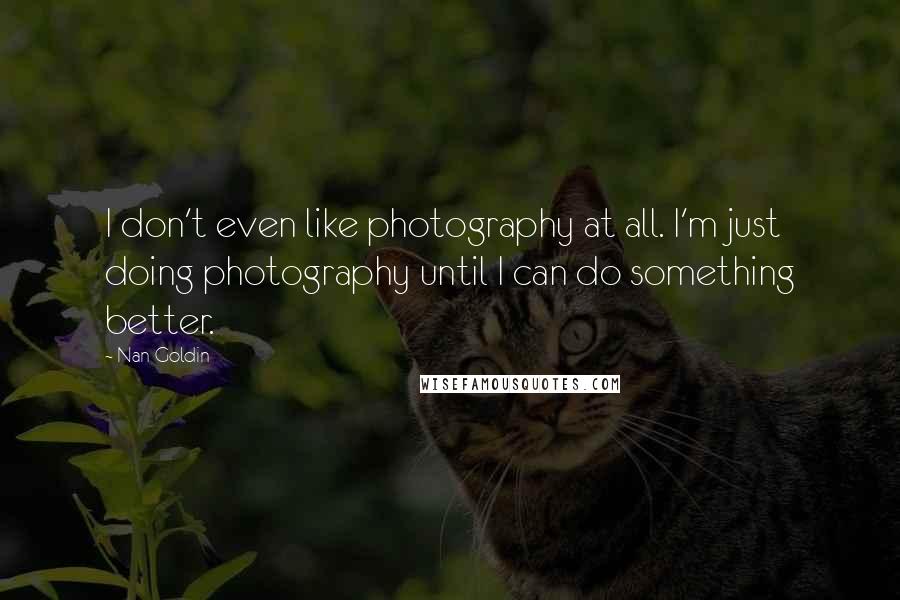 Nan Goldin Quotes: I don't even like photography at all. I'm just doing photography until I can do something better.