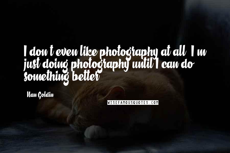 Nan Goldin Quotes: I don't even like photography at all. I'm just doing photography until I can do something better.