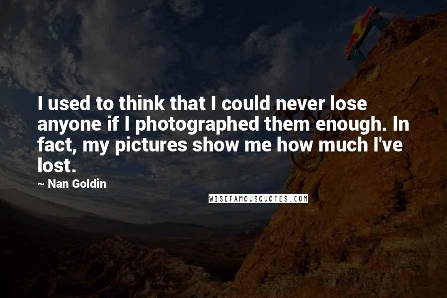 Nan Goldin Quotes: I used to think that I could never lose anyone if I photographed them enough. In fact, my pictures show me how much I've lost.