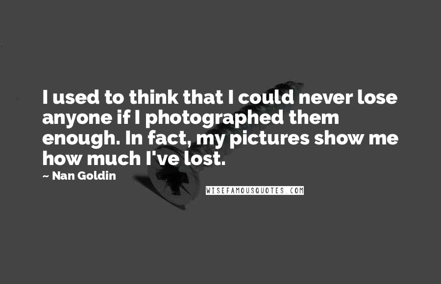 Nan Goldin Quotes: I used to think that I could never lose anyone if I photographed them enough. In fact, my pictures show me how much I've lost.