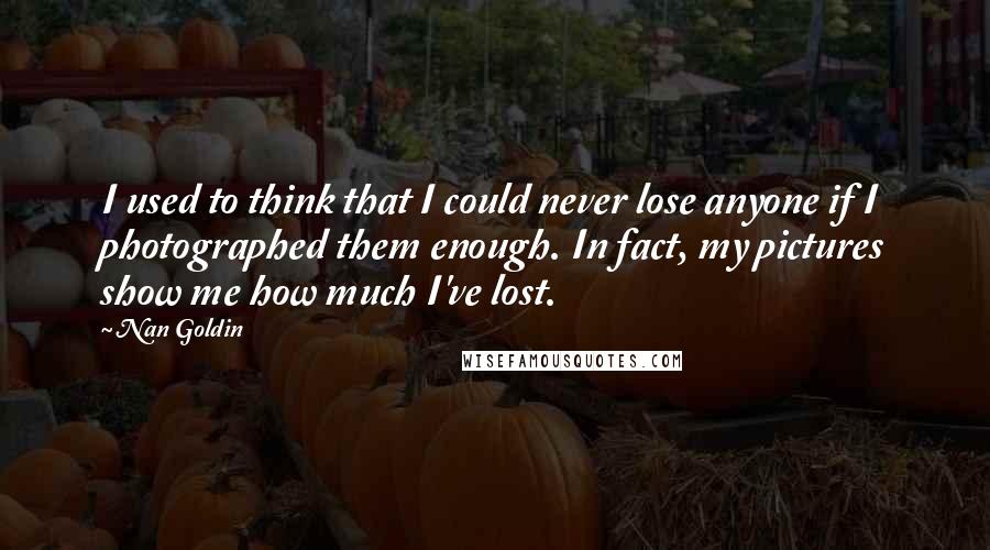 Nan Goldin Quotes: I used to think that I could never lose anyone if I photographed them enough. In fact, my pictures show me how much I've lost.