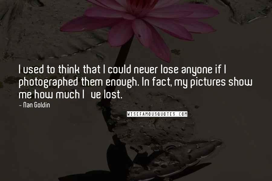 Nan Goldin Quotes: I used to think that I could never lose anyone if I photographed them enough. In fact, my pictures show me how much I've lost.