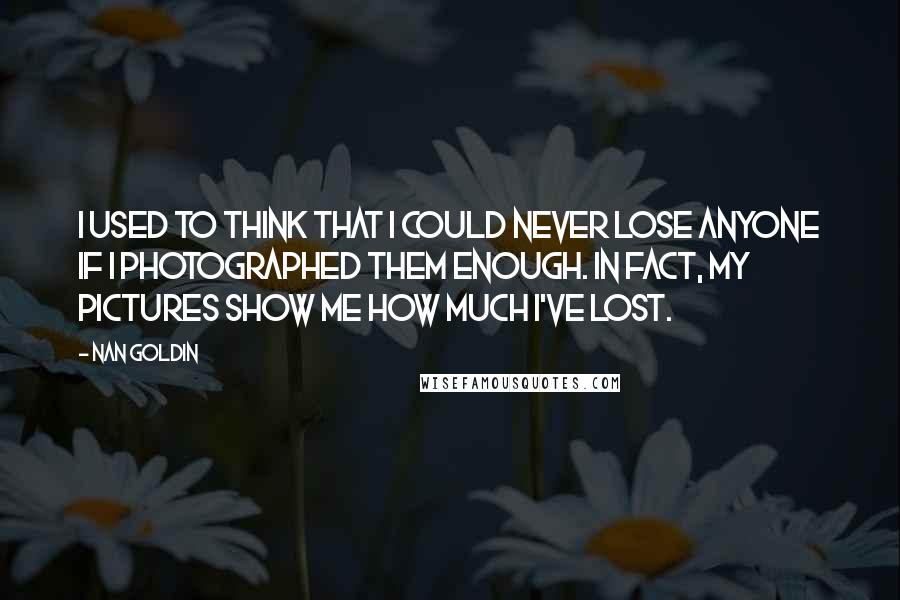 Nan Goldin Quotes: I used to think that I could never lose anyone if I photographed them enough. In fact, my pictures show me how much I've lost.
