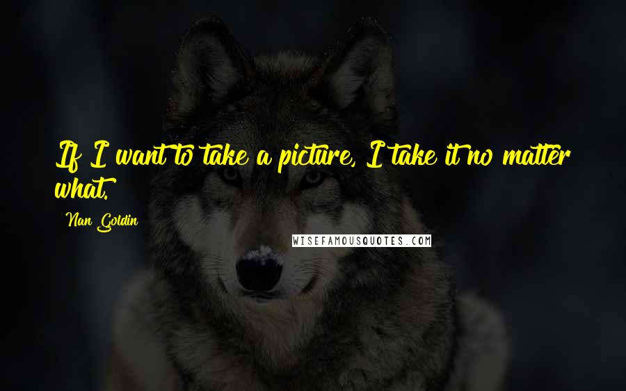 Nan Goldin Quotes: If I want to take a picture, I take it no matter what.