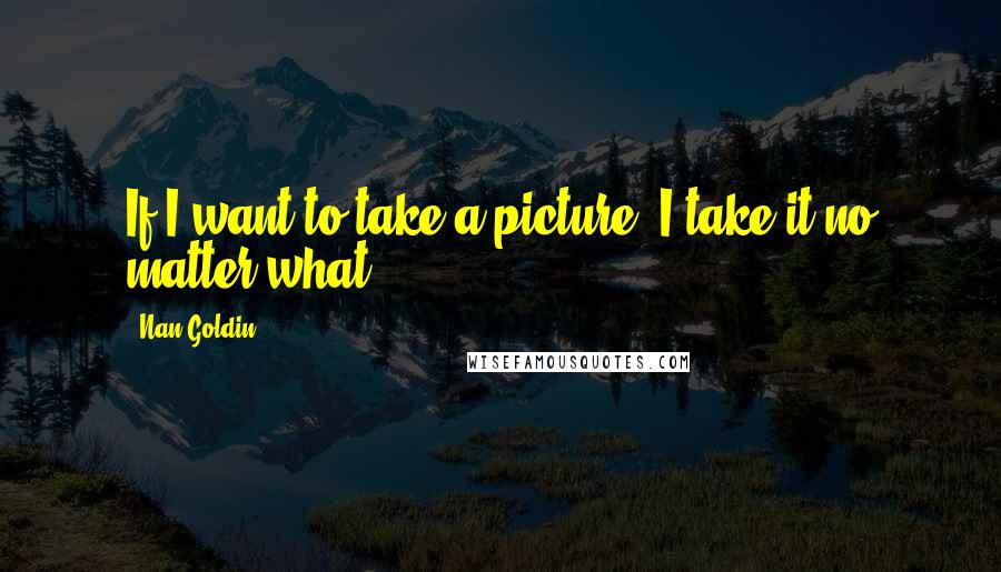Nan Goldin Quotes: If I want to take a picture, I take it no matter what.