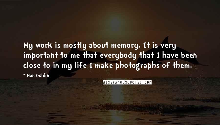 Nan Goldin Quotes: My work is mostly about memory. It is very important to me that everybody that I have been close to in my life I make photographs of them.