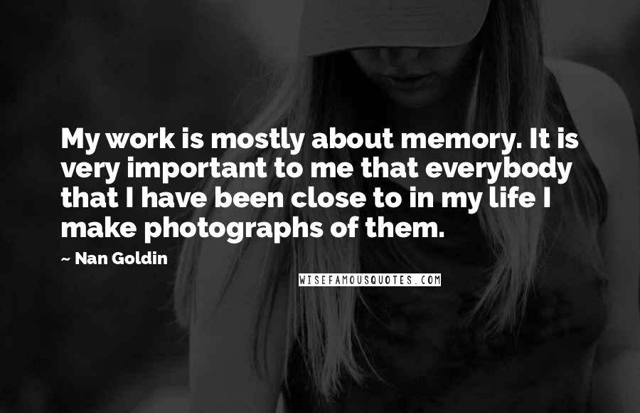 Nan Goldin Quotes: My work is mostly about memory. It is very important to me that everybody that I have been close to in my life I make photographs of them.