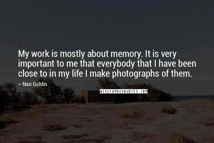Nan Goldin Quotes: My work is mostly about memory. It is very important to me that everybody that I have been close to in my life I make photographs of them.