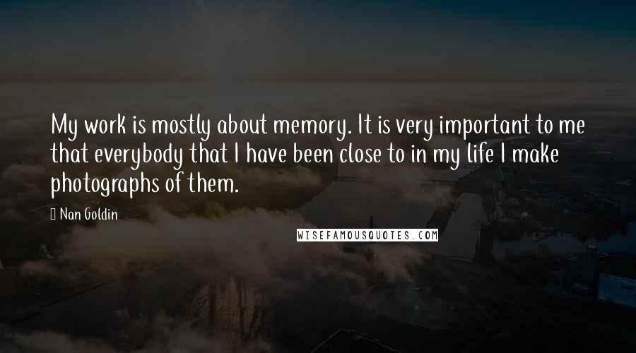 Nan Goldin Quotes: My work is mostly about memory. It is very important to me that everybody that I have been close to in my life I make photographs of them.