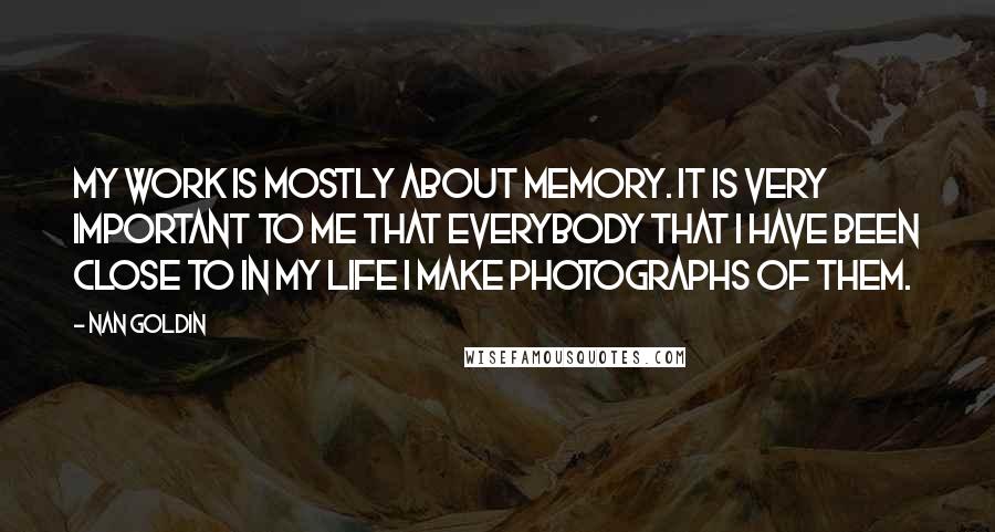 Nan Goldin Quotes: My work is mostly about memory. It is very important to me that everybody that I have been close to in my life I make photographs of them.