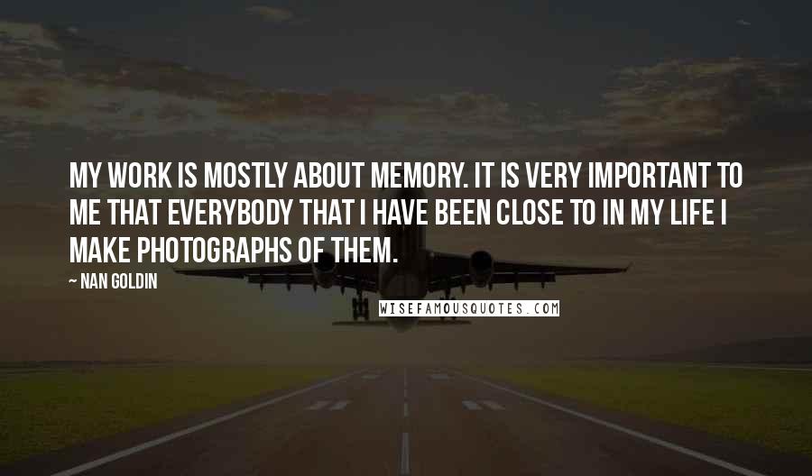 Nan Goldin Quotes: My work is mostly about memory. It is very important to me that everybody that I have been close to in my life I make photographs of them.