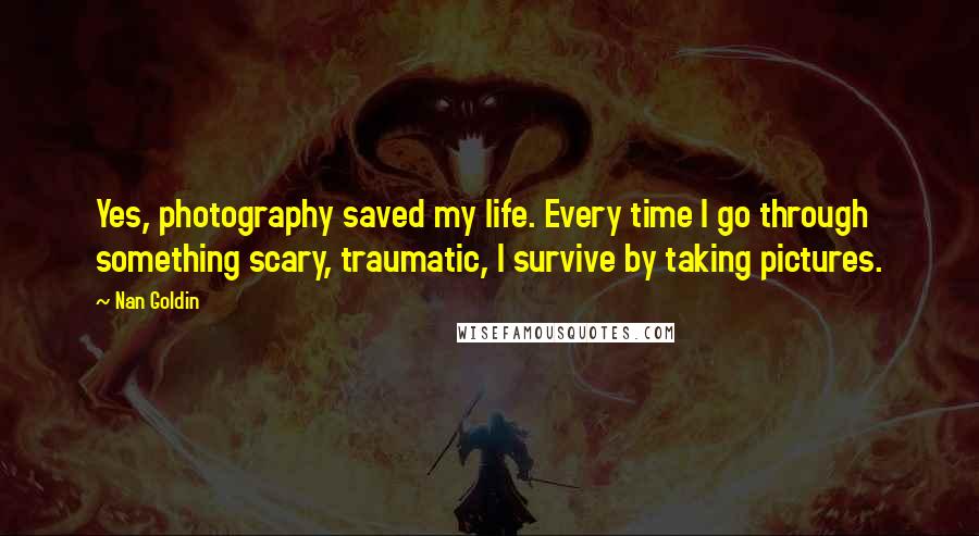 Nan Goldin Quotes: Yes, photography saved my life. Every time I go through something scary, traumatic, I survive by taking pictures.