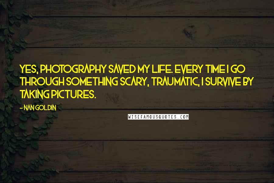 Nan Goldin Quotes: Yes, photography saved my life. Every time I go through something scary, traumatic, I survive by taking pictures.