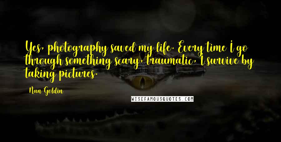 Nan Goldin Quotes: Yes, photography saved my life. Every time I go through something scary, traumatic, I survive by taking pictures.