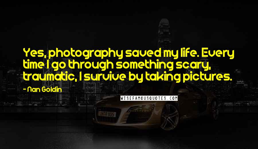 Nan Goldin Quotes: Yes, photography saved my life. Every time I go through something scary, traumatic, I survive by taking pictures.