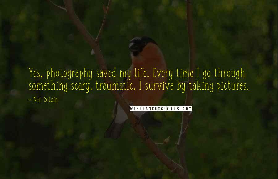 Nan Goldin Quotes: Yes, photography saved my life. Every time I go through something scary, traumatic, I survive by taking pictures.