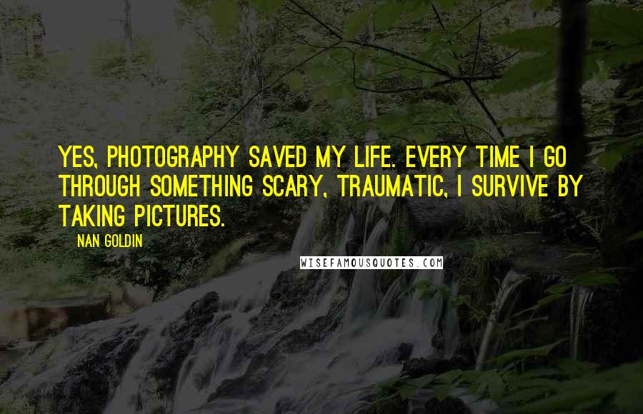 Nan Goldin Quotes: Yes, photography saved my life. Every time I go through something scary, traumatic, I survive by taking pictures.