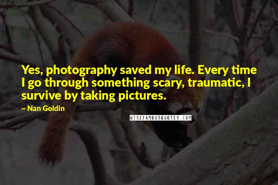 Nan Goldin Quotes: Yes, photography saved my life. Every time I go through something scary, traumatic, I survive by taking pictures.