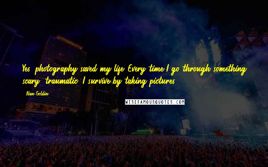 Nan Goldin Quotes: Yes, photography saved my life. Every time I go through something scary, traumatic, I survive by taking pictures.