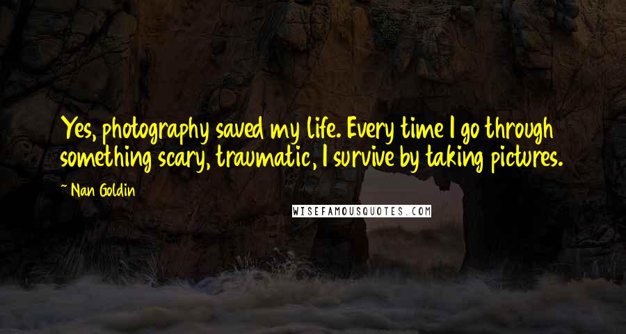 Nan Goldin Quotes: Yes, photography saved my life. Every time I go through something scary, traumatic, I survive by taking pictures.