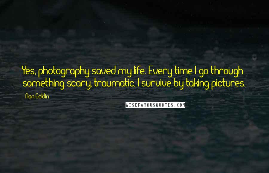 Nan Goldin Quotes: Yes, photography saved my life. Every time I go through something scary, traumatic, I survive by taking pictures.