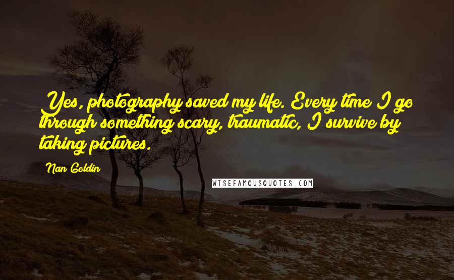 Nan Goldin Quotes: Yes, photography saved my life. Every time I go through something scary, traumatic, I survive by taking pictures.