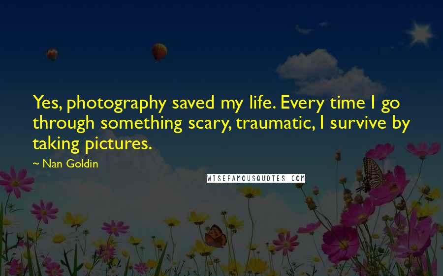 Nan Goldin Quotes: Yes, photography saved my life. Every time I go through something scary, traumatic, I survive by taking pictures.