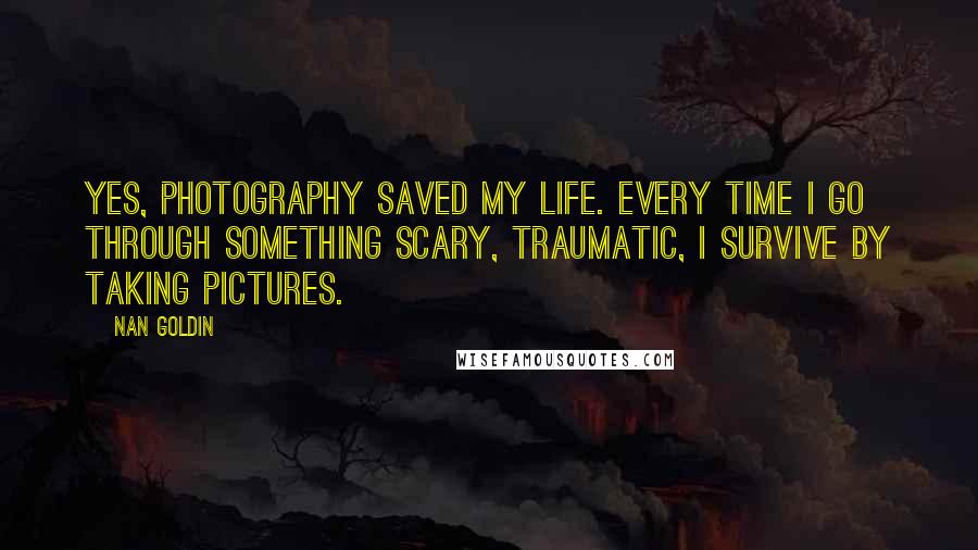 Nan Goldin Quotes: Yes, photography saved my life. Every time I go through something scary, traumatic, I survive by taking pictures.