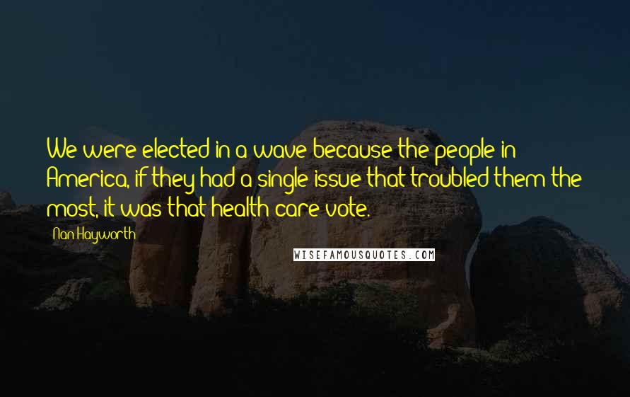 Nan Hayworth Quotes: We were elected in a wave because the people in America, if they had a single issue that troubled them the most, it was that health care vote.