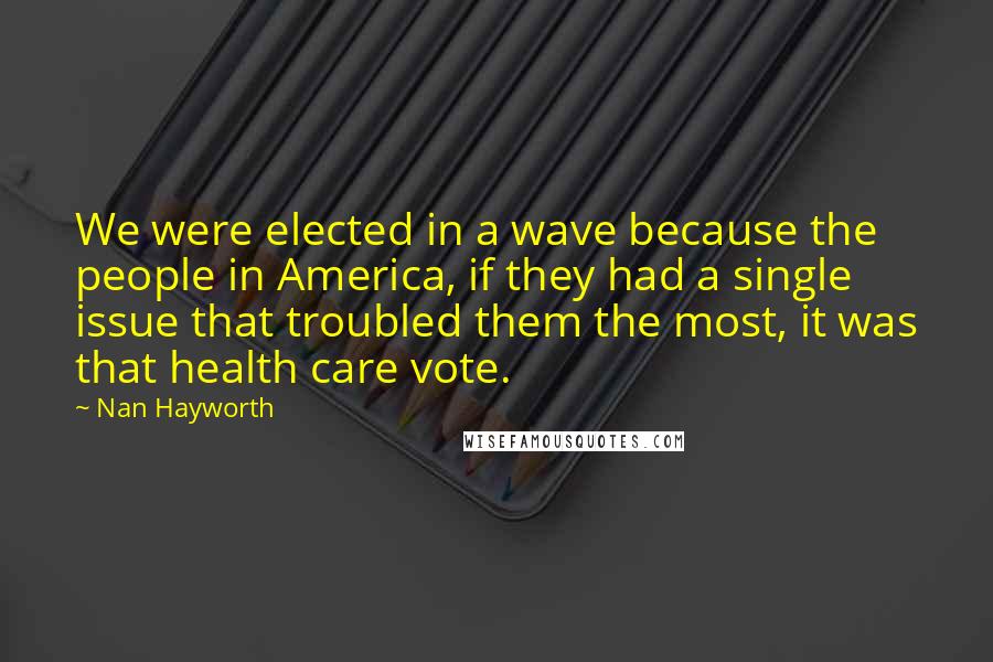 Nan Hayworth Quotes: We were elected in a wave because the people in America, if they had a single issue that troubled them the most, it was that health care vote.