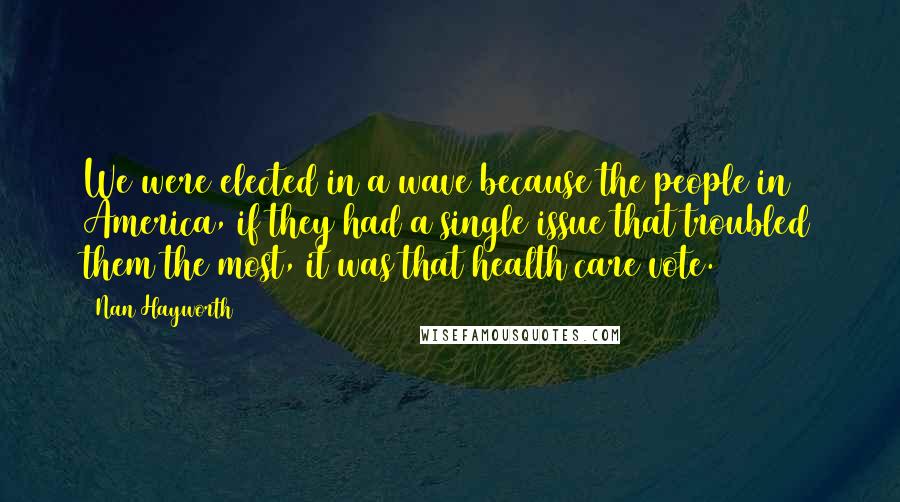Nan Hayworth Quotes: We were elected in a wave because the people in America, if they had a single issue that troubled them the most, it was that health care vote.