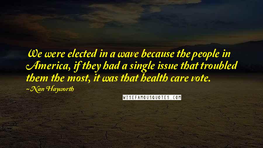 Nan Hayworth Quotes: We were elected in a wave because the people in America, if they had a single issue that troubled them the most, it was that health care vote.