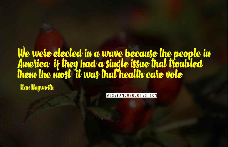 Nan Hayworth Quotes: We were elected in a wave because the people in America, if they had a single issue that troubled them the most, it was that health care vote.